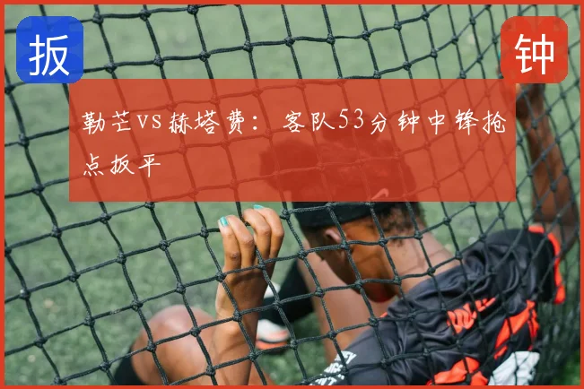 勒芒vs赫塔费:客队53分钟中锋抢点扳平